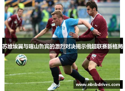 苏维埃翼与喀山鲁宾的激烈对决揭示俄超联赛新格局