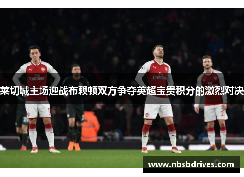 莱切城主场迎战布赖顿双方争夺英超宝贵积分的激烈对决