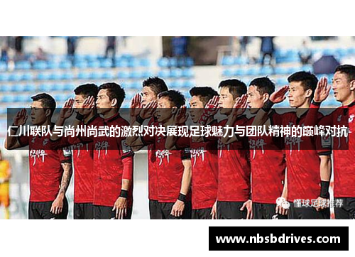 仁川联队与尚州尚武的激烈对决展现足球魅力与团队精神的巅峰对抗
