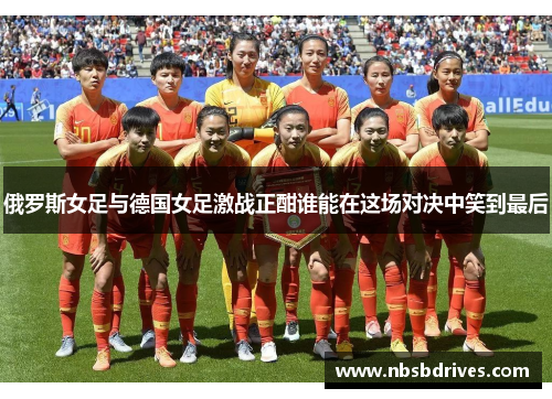 俄罗斯女足与德国女足激战正酣谁能在这场对决中笑到最后