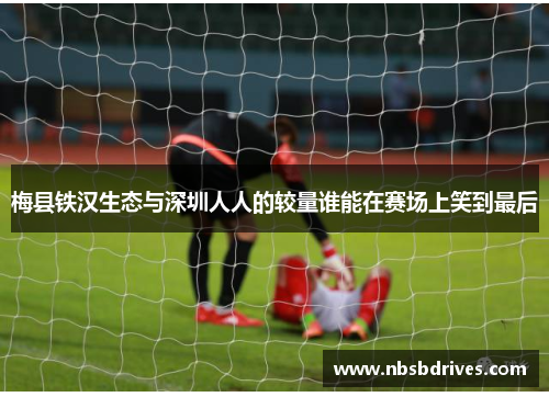 梅县铁汉生态与深圳人人的较量谁能在赛场上笑到最后